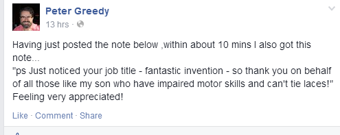 Having just posted the note below ,within about 10 mins I also got this note... "ps Just noticed your job title - fantastic invention - so thank you on behalf of all those like my son who have impaired motor skills and can't tie laces!" Feeling very appreciated!