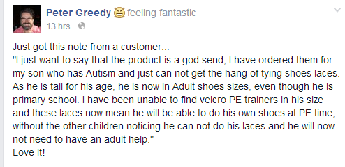 Two customers giving great feedback today... "ps Just noticed your job title - fantastic invention - so thank you on behalf of all those like my son who have impaired motor skills and can't tie laces! "I just want to say that the product is a god send, I have ordered them for my son who has Autism and just can not get the hang of tying shoes laces. As he is tall for his age, he is now in Adult shoes sizes, even though he is primary school. I have been unable to find velcro PE trainers in his size and these laces now mean he will be able to do his own shoes at PE time, without the other children noticing he can not do his laces and he will now not need to have an adult help."